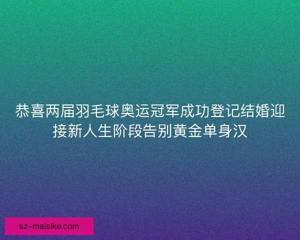 恭喜两届羽毛球奥运冠军成功登记结婚迎接新人生阶段告别黄金单身汉