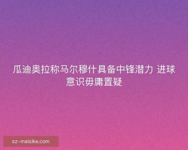 瓜迪奥拉称马尔穆什具备中锋潜力 进球意识毋庸置疑