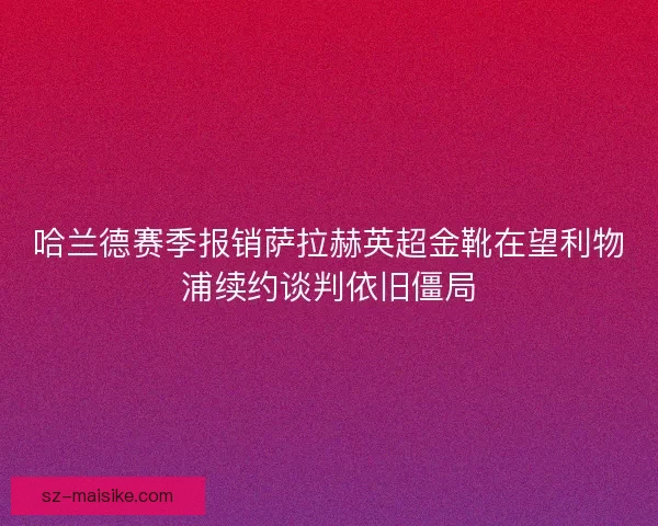 哈兰德赛季报销萨拉赫英超金靴在望利物浦续约谈判依旧僵局
