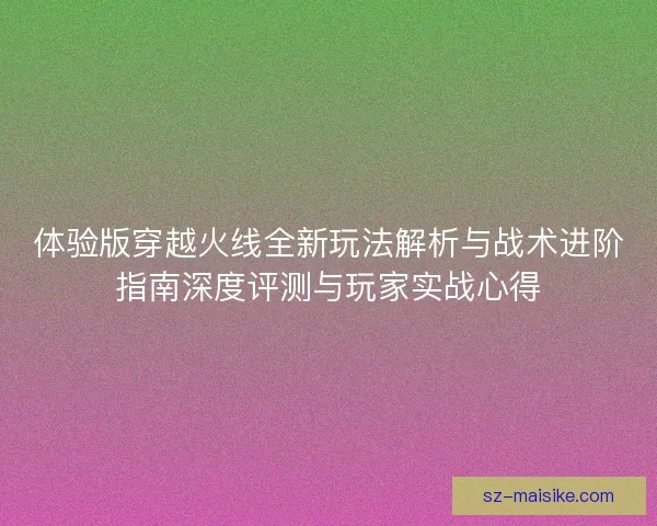 体验版穿越火线全新玩法解析与战术进阶指南深度评测与玩家实战心得