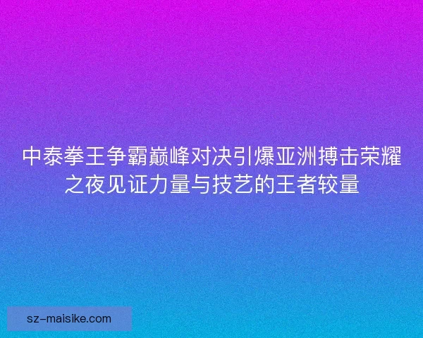 中泰拳王争霸巅峰对决引爆亚洲搏击荣耀之夜见证力量与技艺的王者较量