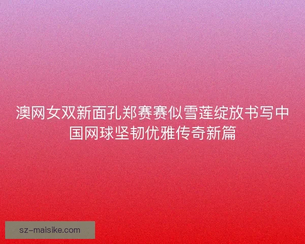 澳网女双新面孔郑赛赛似雪莲绽放书写中国网球坚韧优雅传奇新篇