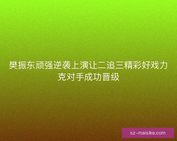 樊振东顽强逆袭上演让二追三精彩好戏力克对手成功晋级 樊振东顽强逆袭上演让二追三精彩好戏力克对手成功晋级