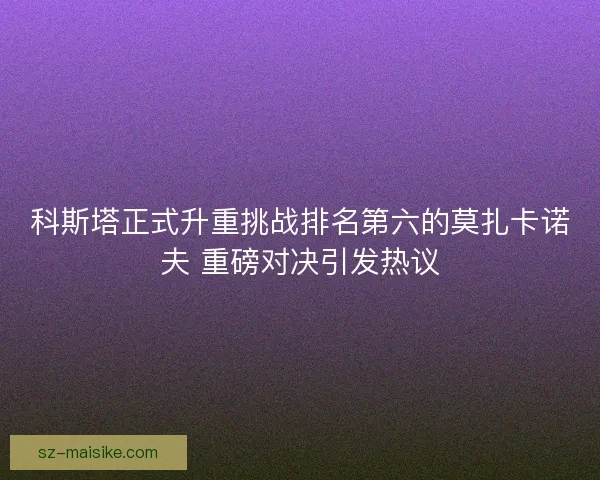 科斯塔正式升重挑战排名第六的莫扎卡诺夫 重磅对决引发热议