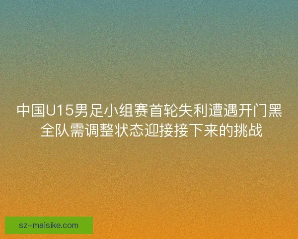 中国U15男足小组赛首轮失利遭遇开门黑 全队需调整状态迎接接下来的挑战