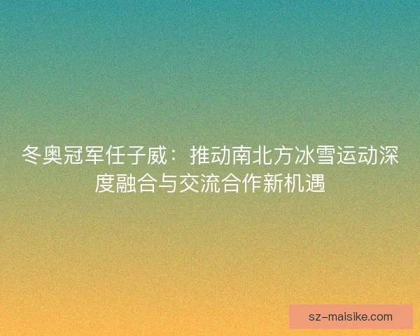 冬奥冠军任子威：推动南北方冰雪运动深度融合与交流合作新机遇