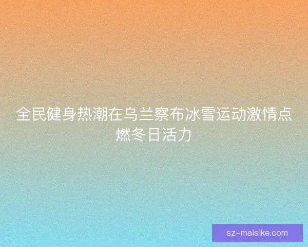 全民健身热潮在乌兰察布冰雪运动激情点燃冬日活力