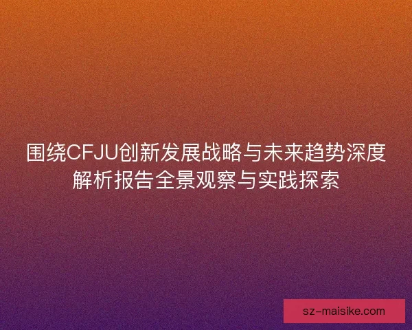 围绕CFJU创新发展战略与未来趋势深度解析报告全景观察与实践探索