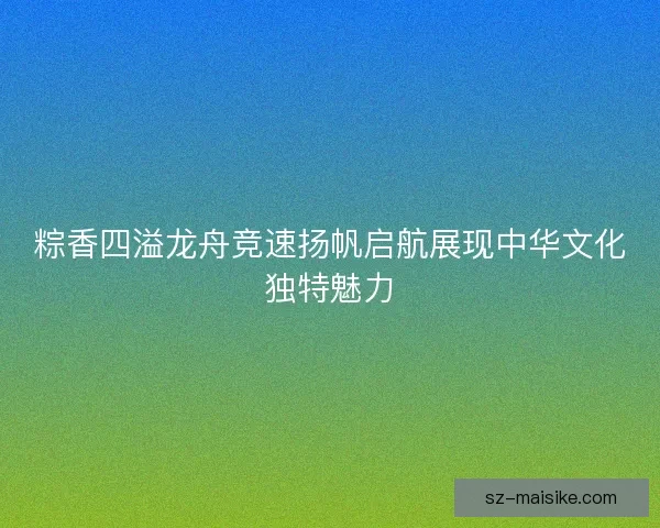 粽香四溢龙舟竞速扬帆启航展现中华文化独特魅力