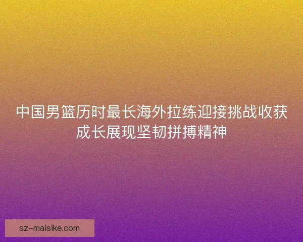 中国男篮历时最长海外拉练迎接挑战收获成长展现坚韧拼搏精神
