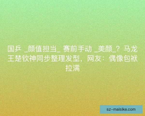 国乒 _颜值担当_ 赛前手动 _美颜_？马龙王楚钦神同步整理发型，网友：偶像包袱拉满