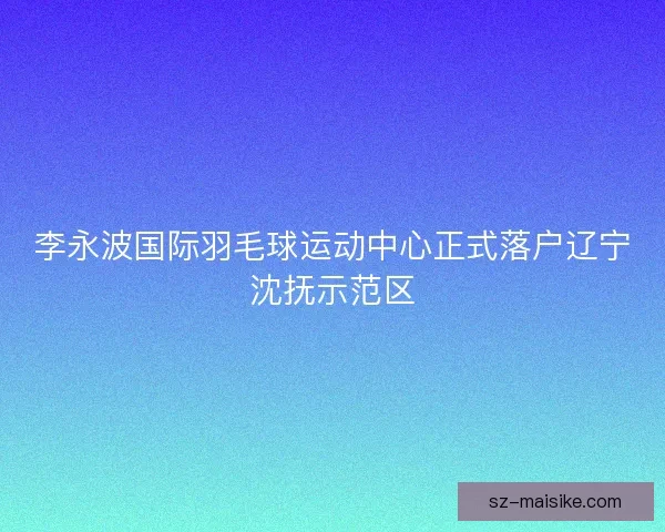 李永波国际羽毛球运动中心正式落户辽宁沈抚示范区