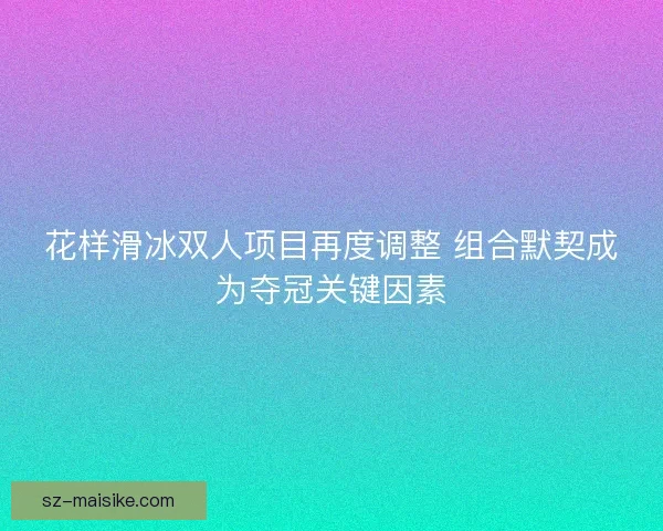 花样滑冰双人项目再度调整 组合默契成为夺冠关键因素