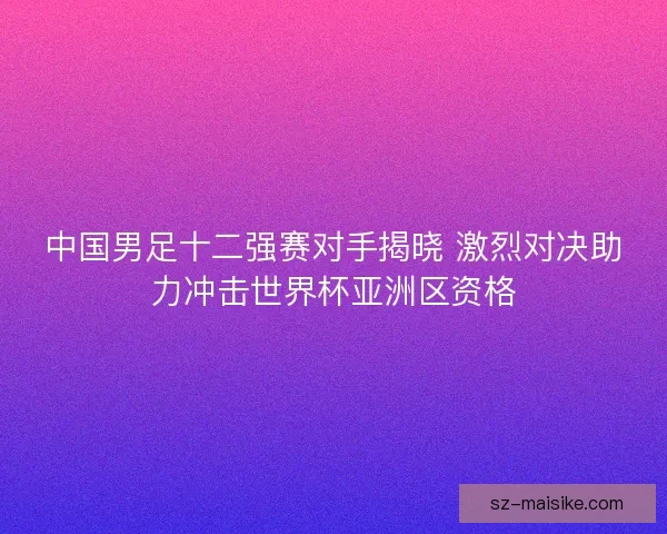 中国男足十二强赛对手揭晓 激烈对决助力冲击世界杯亚洲区资格