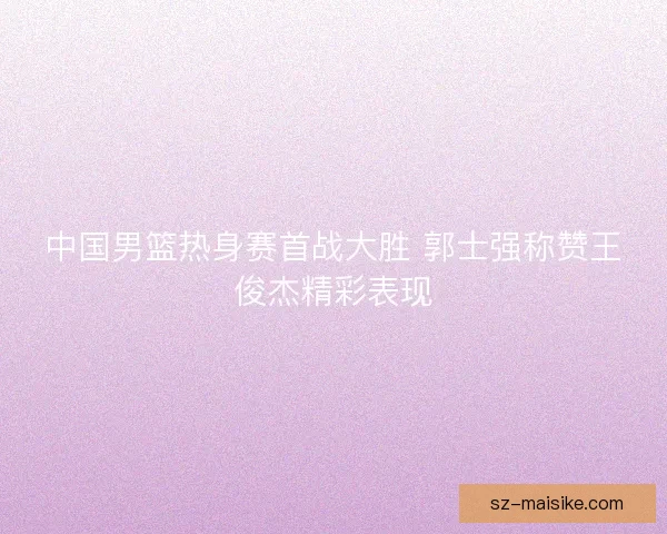 中国男篮热身赛首战大胜 郭士强称赞王俊杰精彩表现
