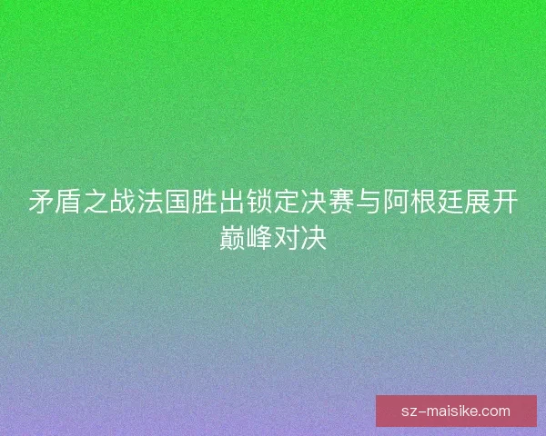 矛盾之战法国胜出锁定决赛与阿根廷展开巅峰对决