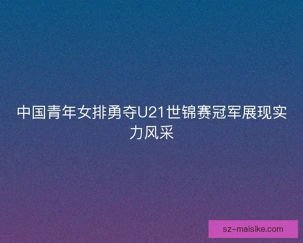 中国青年女排勇夺U21世锦赛冠军展现实力风采