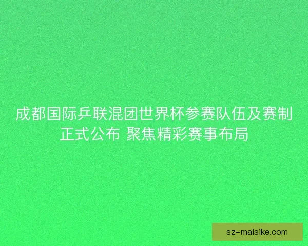 成都国际乒联混团世界杯参赛队伍及赛制正式公布 聚焦精彩赛事布局